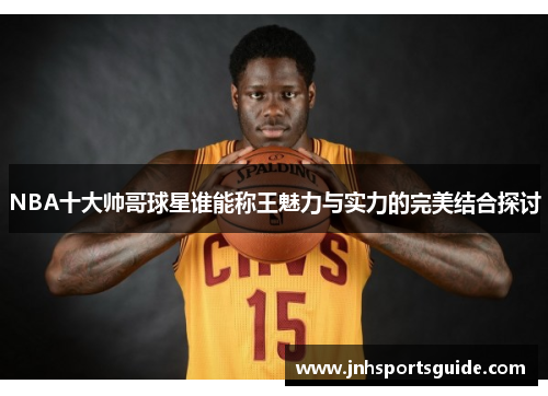 NBA十大帅哥球星谁能称王魅力与实力的完美结合探讨
