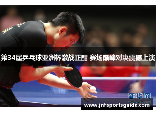 第34届乒乓球亚洲杯激战正酣 赛场巅峰对决震撼上演