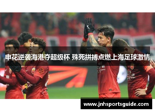 申花逆袭海港夺超级杯 殊死拼搏点燃上海足球激情